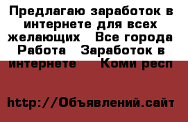 Предлагаю,заработок в интернете для всех желающих - Все города Работа » Заработок в интернете   . Коми респ.